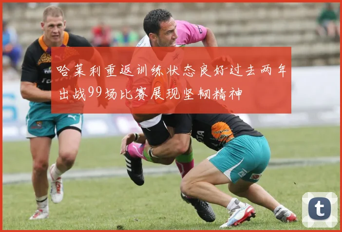 哈莱利重返训练状态良好过去两年出战99场比赛展现坚韧精神