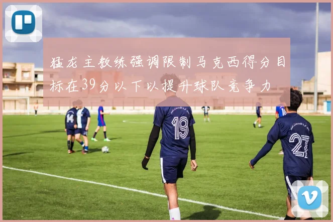 猛龙主教练强调限制马克西得分目标在39分以下以提升球队竞争力