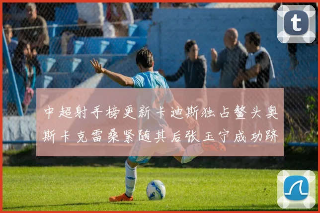 中超射手榜更新卡迪斯独占鳌头奥斯卡克雷桑紧随其后张玉宁成功跻身前十