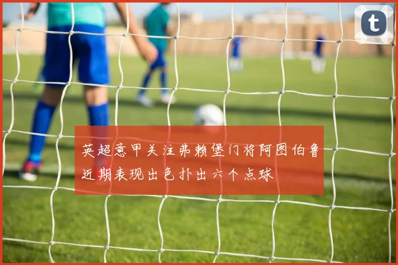 英超意甲关注弗赖堡门将阿图伯鲁近期表现出色扑出六个点球