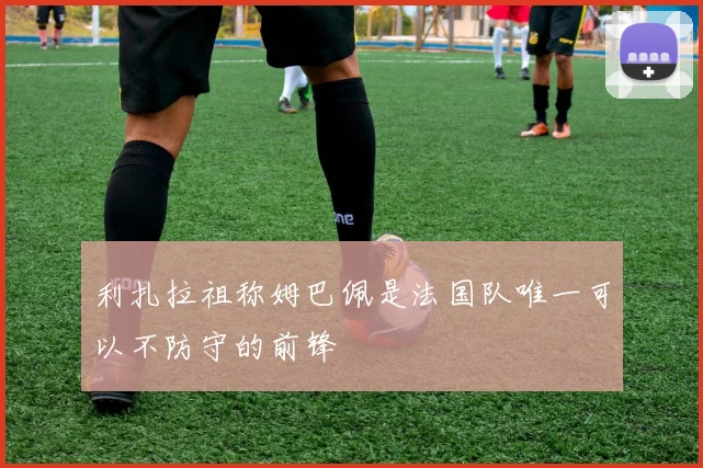 利扎拉祖称姆巴佩是法国队唯一可以不防守的前锋
