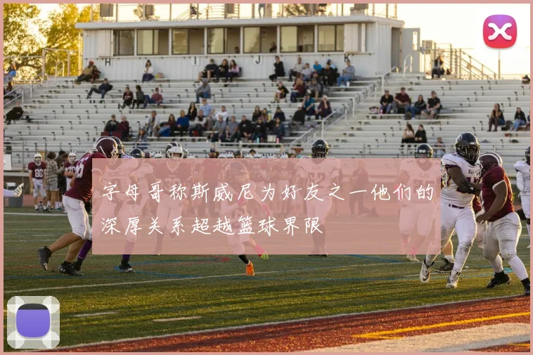 字母哥称斯威尼为好友之一他们的深厚关系超越篮球界限