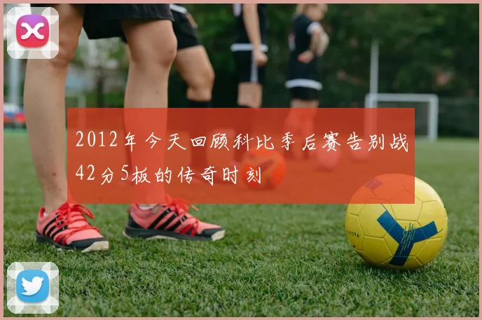 2012年今天回顾科比季后赛告别战42分5板的传奇时刻