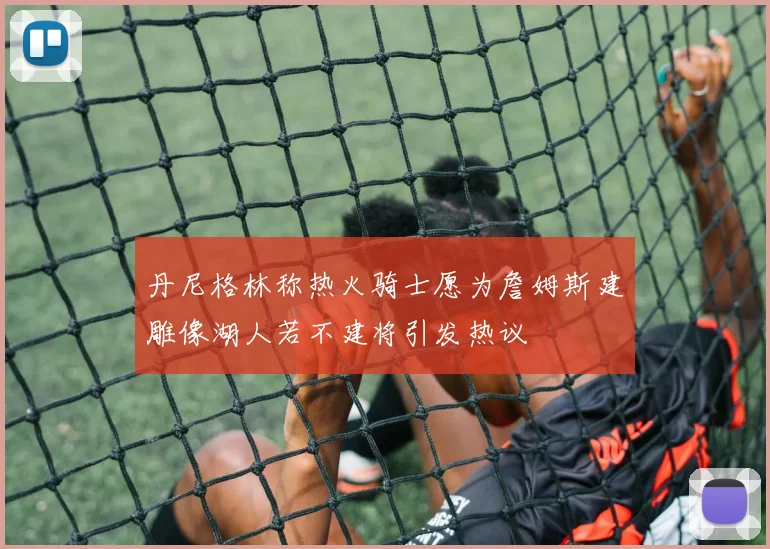 丹尼格林称热火骑士愿为詹姆斯建雕像湖人若不建将引发热议