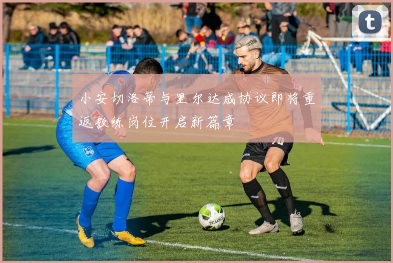 小安切洛蒂与里尔达成协议即将重返教练岗位开启新篇章