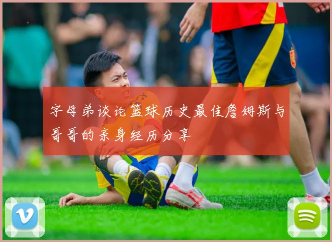 字母弟谈论篮球历史最佳詹姆斯与哥哥的亲身经历分享