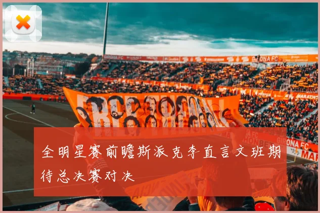全明星赛前瞻斯派克李直言文班期待总决赛对决