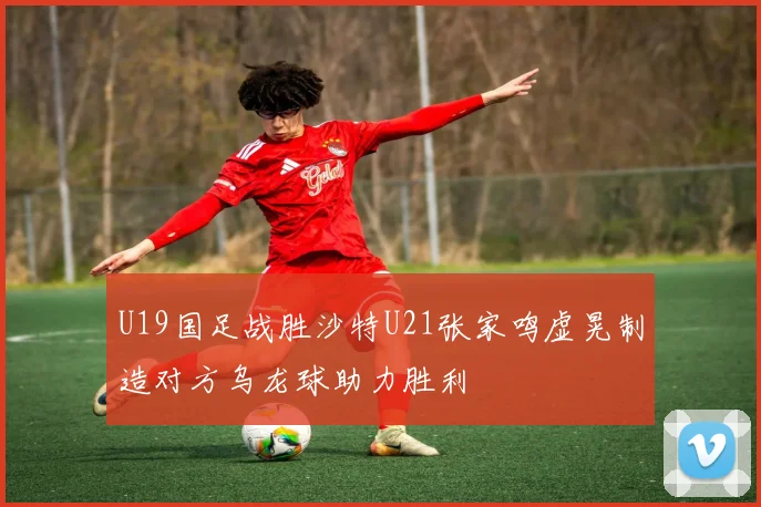 U19国足战胜沙特U21张家鸣虚晃制造对方乌龙球助力胜利