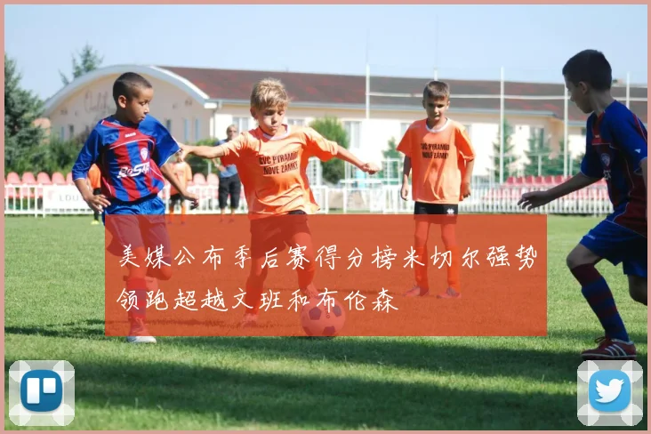 美媒公布季后赛得分榜米切尔强势领跑超越文班和布伦森