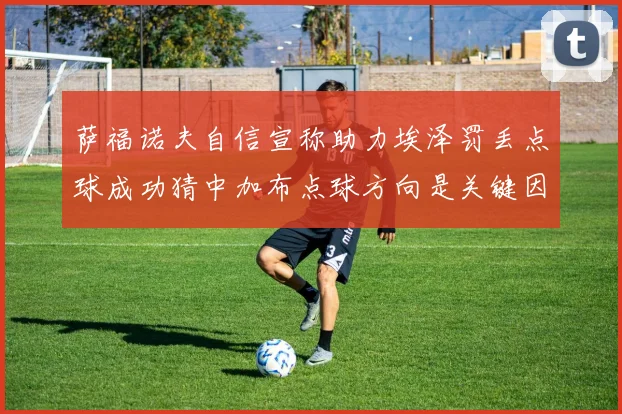 萨福诺夫自信宣称助力埃泽罚丢点球成功猜中加布点球方向是关键因素