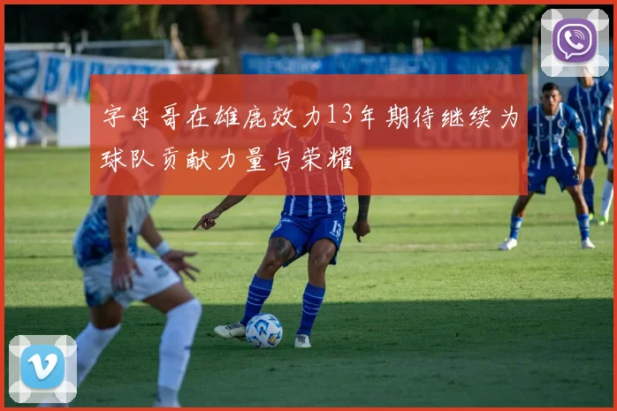 字母哥在雄鹿效力13年期待继续为球队贡献力量与荣耀