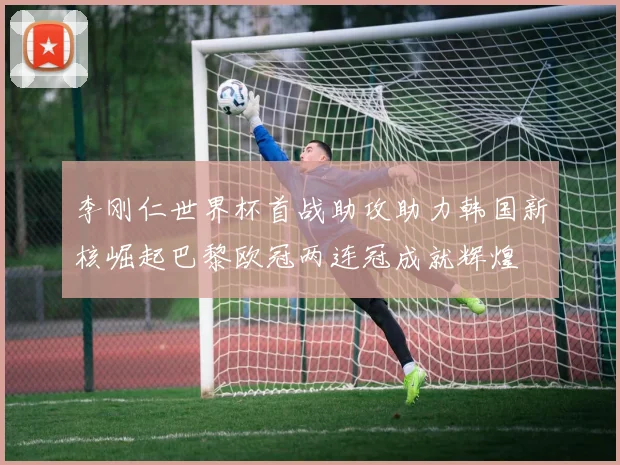 李刚仁世界杯首战助攻助力韩国新核崛起巴黎欧冠两连冠成就辉煌