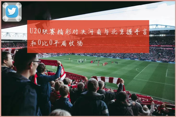 U20联赛精彩对决河南与北京握手言和0比0平局收场