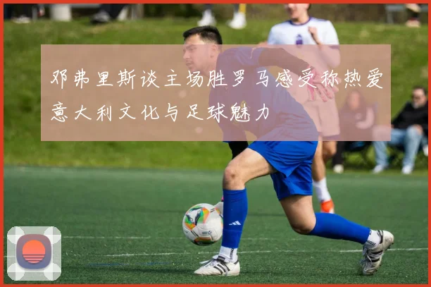 邓弗里斯谈主场胜罗马感受称热爱意大利文化与足球魅力