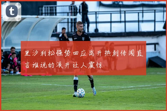 里沙利松强势回应离开热刺传闻直言谁说的滚开让人震惊