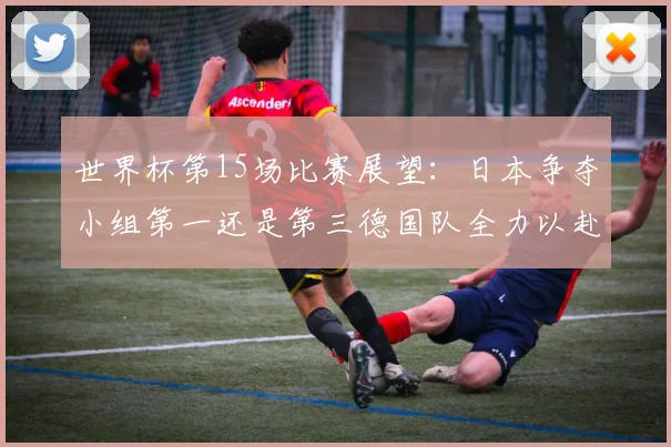世界杯第15场比赛展望：日本争夺小组第一还是第三德国队全力以赴不轻言放水