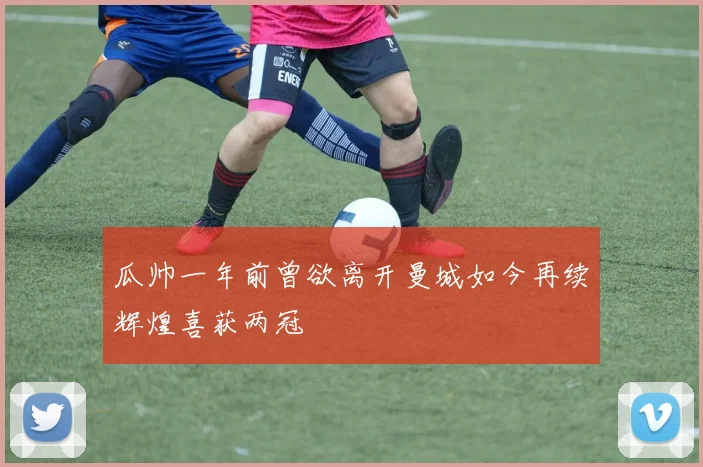 瓜帅一年前曾欲离开曼城如今再续辉煌喜获两冠