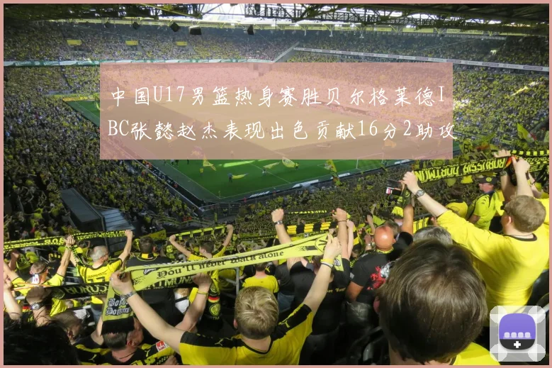 中国U17男篮热身赛胜贝尔格莱德IBC张懿赵杰表现出色贡献16分2助攻2抢断
