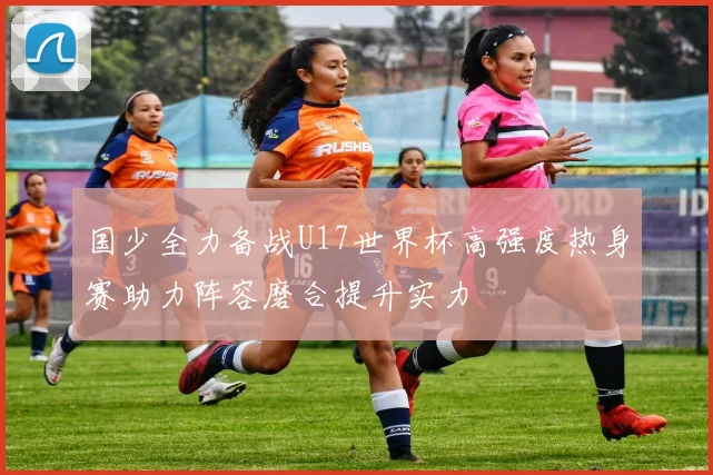 国少全力备战U17世界杯高强度热身赛助力阵容磨合提升实力