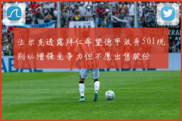 法尔克透露拜仁希望德甲放弃501规则以增强竞争力但不愿出售股份
