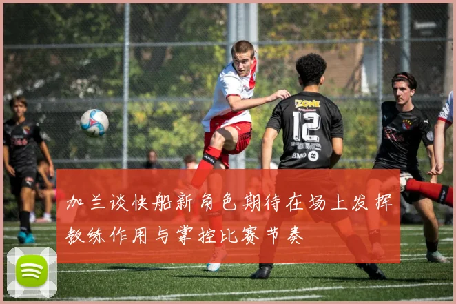 加兰谈快船新角色期待在场上发挥教练作用与掌控比赛节奏