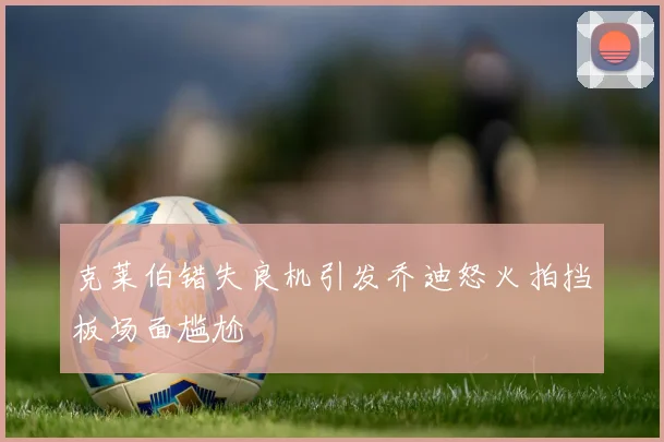 克莱伯错失良机引发乔迪怒火拍挡板场面尴尬