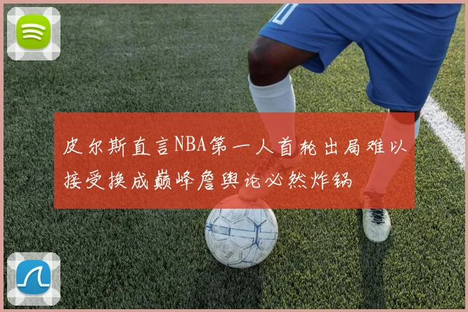 皮尔斯直言NBA第一人首轮出局难以接受换成巅峰詹舆论必然炸锅