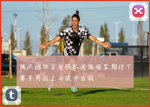 陶汉林坦言与强队差距明显期待下赛季再战上海提升自我