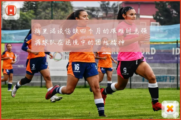 梅里诺谈伤缺四个月的艰难时光强调球队在逆境中的团结精神
