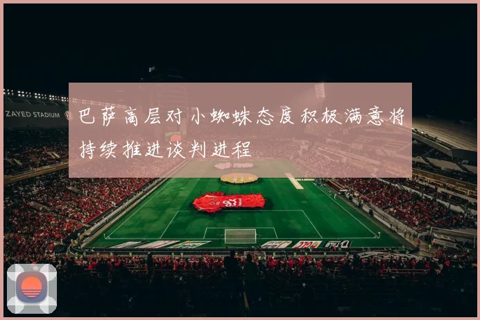 巴萨高层对小蜘蛛态度积极满意将持续推进谈判进程